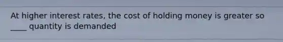 At higher interest rates, the cost of holding money is greater so ____ quantity is demanded