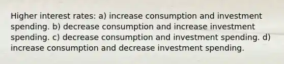 Higher interest rates: a) increase consumption and investment spending. b) decrease consumption and increase investment spending. c) decrease consumption and investment spending. d) increase consumption and decrease investment spending.