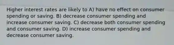 Higher interest rates are likely to A) have no effect on consumer spending or saving. B) decrease consumer spending and increase consumer saving. C) decrease both consumer spending and consumer saving. D) increase consumer spending and decrease consumer saving.