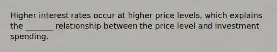 Higher interest rates occur at higher price levels, which explains the _______ relationship between the price level and investment spending.