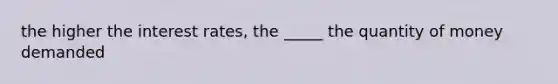 the higher the interest rates, the _____ the quantity of money demanded