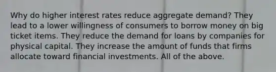 Why do higher interest rates reduce aggregate demand?​ They lead to a lower willingness of consumers to borrow money on big ticket items. They reduce the demand for loans by companies for physical capital. They increase the amount of funds that firms allocate toward financial investments. All of the above.