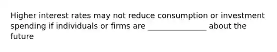 Higher interest rates may not reduce consumption or investment spending if individuals or firms are _______________ about the future