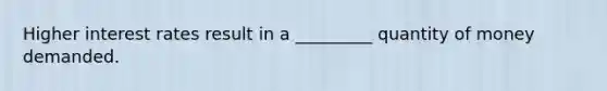 Higher interest rates result in a _________ quantity of money demanded.