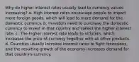 Why do higher interest rates usually lead to currency values increasing? a. High interest rates encourage people to import more foreign goods, which will lead to more demand for the domestic currency. b. Investors need to purchase the domestic currency to invest in that country and collect the higher interest rate. c. The higher interest rate leads to inflation, which increases the price of currency together with all other products. d. Countries usually increase interest rates to fight recessions, and the resulting growth of the economy increases demand for that country's currency.