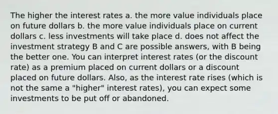 The higher the interest rates a. the more value individuals place on future dollars b. the more value individuals place on current dollars c. less investments will take place d. does not affect the investment strategy B and C are possible answers, with B being the better one. You can interpret interest rates (or the discount rate) as a premium placed on current dollars or a discount placed on future dollars. Also, as the interest rate rises (which is not the same a "higher" interest rates), you can expect some investments to be put off or abandoned.