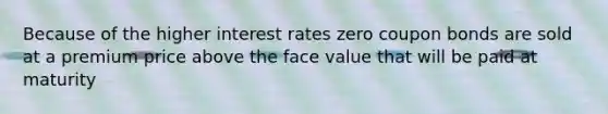 Because of the higher interest rates zero coupon bonds are sold at a premium price above the face value that will be paid at maturity