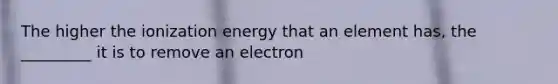 The higher the ionization energy that an element has, the _________ it is to remove an electron