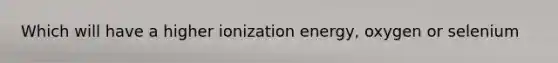 Which will have a higher ionization energy, oxygen or selenium