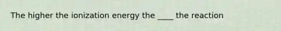 The higher the ionization energy the ____ the reaction