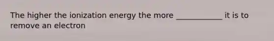 The higher the ionization energy the more ____________ it is to remove an electron