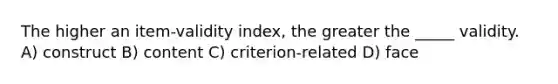 The higher an item-validity index, the greater the _____ validity. A) construct B) content C) criterion-related D) face