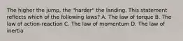 The higher the jump, the "harder" the landing. This statement reflects which of the following laws? A. The law of torque B. The law of action-reaction C. The law of momentum D. The law of inertia