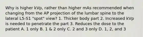 Why is higher kVp, rather than higher mAs recommended when changing from the AP projection of the lumbar spine to the lateral L5-S1 "spot" view? 1. Thicker body part 2. Increased kVp is needed to penetrate the part 3. Reduces the dose to the patient A. 1 only B. 1 & 2 only C. 2 and 3 only D. 1, 2, and 3