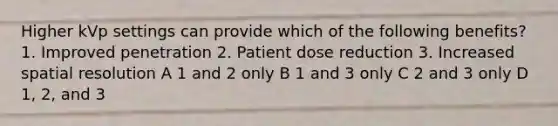 Higher kVp settings can provide which of the following benefits? 1. Improved penetration 2. Patient dose reduction 3. Increased spatial resolution A 1 and 2 only B 1 and 3 only C 2 and 3 only D 1, 2, and 3