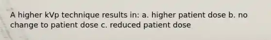 A higher kVp technique results in: a. higher patient dose b. no change to patient dose c. reduced patient dose