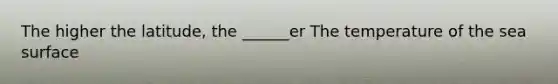 The higher the latitude, the ______er The temperature of the sea surface