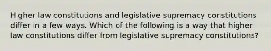 Higher law constitutions and legislative supremacy constitutions differ in a few ways. Which of the following is a way that higher law constitutions differ from legislative supremacy constitutions?