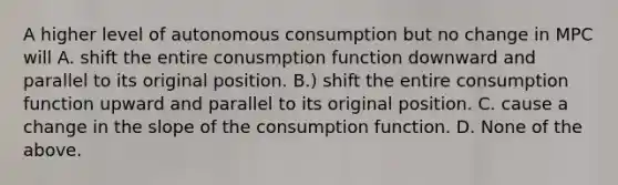 A higher level of autonomous consumption but no change in MPC will A. shift the entire conusmption function downward and parallel to its original position. B.) shift the entire consumption function upward and parallel to its original position. C. cause a change in the slope of the consumption function. D. None of the above.