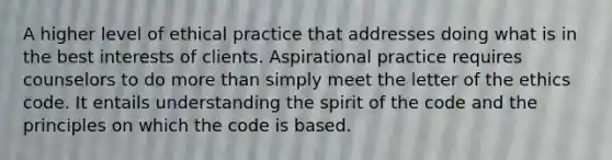 A higher level of ethical practice that addresses doing what is in the best interests of clients. Aspirational practice requires counselors to do more than simply meet the letter of the ethics code. It entails understanding the spirit of the code and the principles on which the code is based.