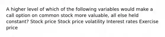 A higher level of which of the following variables would make a call option on common stock more valuable, all else held constant? Stock price Stock price volatility Interest rates Exercise price