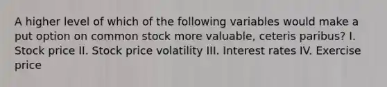 A higher level of which of the following variables would make a put option on common stock more valuable, ceteris paribus? I. Stock price II. Stock price volatility III. Interest rates IV. Exercise price