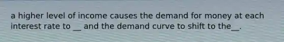 a higher level of income causes the demand for money at each interest rate to __ and the demand curve to shift to the__.