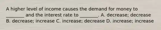 A higher level of income causes the demand for money to ________ and the interest rate to ________. A. decrease; decrease B. decrease; increase C. increase; decrease D. increase; increase