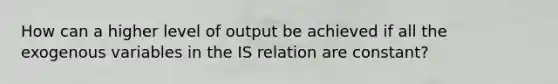 How can a higher level of output be achieved if all the exogenous variables in the IS relation are constant?