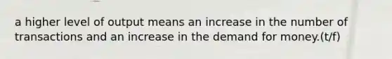 a higher level of output means an increase in the number of transactions and an increase in the demand for money.(t/f)
