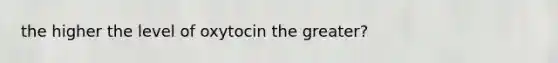 the higher the level of oxytocin the greater?