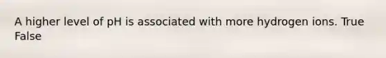 A higher level of pH is associated with more hydrogen ions.​ True False