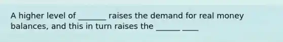 A higher level of _______ raises the demand for real money balances, and this in turn raises the ______ ____