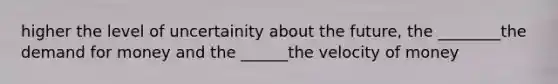 higher the level of uncertainity about the future, the ________the demand for money and the ______the velocity of money