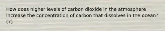 How does higher levels of carbon dioxide in the atmosphere increase the concentration of carbon that dissolves in the ocean? (7)