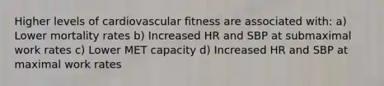 Higher levels of cardiovascular fitness are associated with: a) Lower mortality rates b) Increased HR and SBP at submaximal work rates c) Lower MET capacity d) Increased HR and SBP at maximal work rates