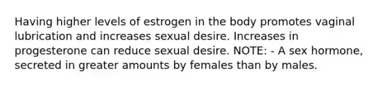 Having higher levels of estrogen in the body promotes vaginal lubrication and increases sexual desire. Increases in progesterone can reduce sexual desire. NOTE: - A sex hormone, secreted in greater amounts by females than by males.