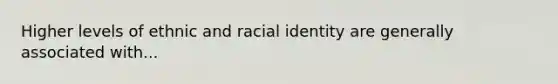 Higher levels of ethnic and racial identity are generally associated with...