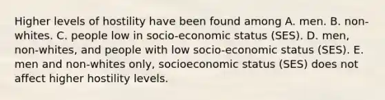 Higher levels of hostility have been found among A. men. B. non-whites. C. people low in socio-economic status (SES). D. men, non-whites, and people with low socio-economic status (SES). E. men and non-whites only, socioeconomic status (SES) does not affect higher hostility levels.