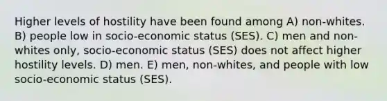 Higher levels of hostility have been found among A) non-whites. B) people low in socio-economic status (SES). C) men and non-whites only, socio-economic status (SES) does not affect higher hostility levels. D) men. E) men, non-whites, and people with low socio-economic status (SES).