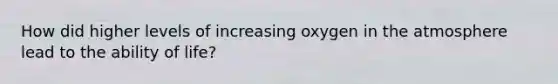 How did higher levels of increasing oxygen in the atmosphere lead to the ability of life?