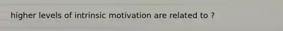 higher levels of intrinsic motivation are related to ?