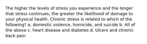 The higher the levels of stress you experience and the longer that stress continues, the greater the likelihood of damage to your physical health. Chronic stress is related to which of the following? a. domestic violence, homicide, and suicide b. All of the above c. heart disease and diabetes d. Ulcers and chronic back pain