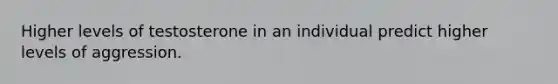 Higher levels of testosterone in an individual predict higher levels of aggression.