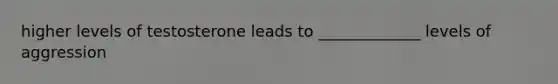higher levels of testosterone leads to _____________ levels of aggression