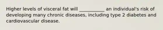 Higher levels of visceral fat will ___________ an individual's risk of developing many chronic diseases, including type 2 diabetes and cardiovascular disease.