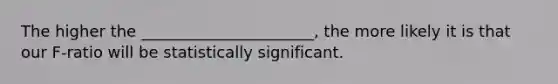 The higher the ______________________, the more likely it is that our F-ratio will be statistically significant.