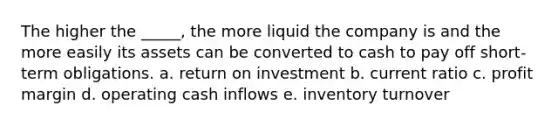 The higher the _____, the more liquid the company is and the more easily its assets can be converted to cash to pay off short-term obligations. a. return on investment b. current ratio c. profit margin d. operating cash inflows e. inventory turnover