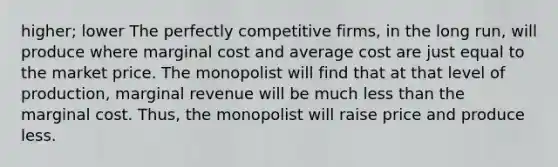 higher; lower The perfectly competitive firms, in the long run, will produce where marginal cost and average cost are just equal to the market price. The monopolist will find that at that level of production, marginal revenue will be much less than the marginal cost. Thus, the monopolist will raise price and produce less.