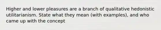 Higher and lower pleasures are a branch of qualitative hedonistic utilitarianism. State what they mean (with examples), and who came up with the concept